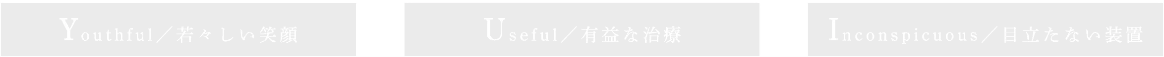 Youthful/若々しい笑顔 Useful/有益な治療 Inconspicuous/目立たない装置